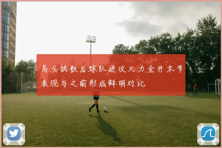 乌戈执教后球队进攻火力全开末节表现与之前形成鲜明对比