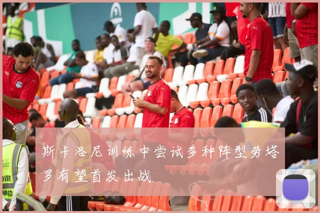 斯卡洛尼训练中尝试多种阵型劳塔罗有望首发出战