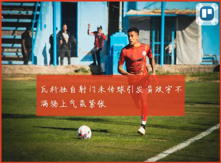 瓦科独自射门未传球引发黄政宇不满场上气氛紧张