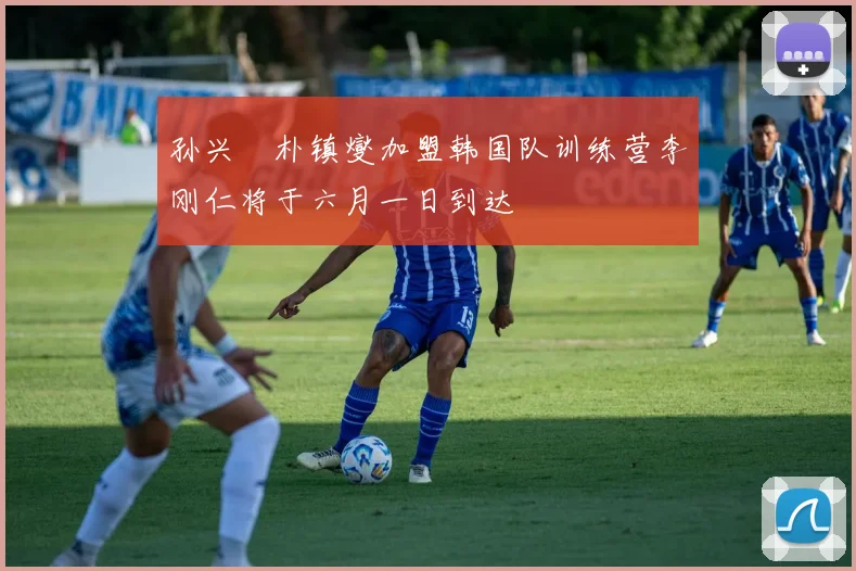 孙兴慜朴镇燮加盟韩国队训练营李刚仁将于六月一日到达