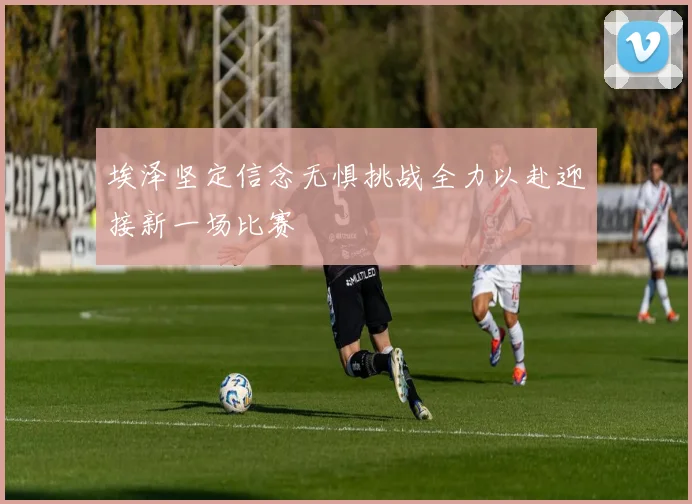 埃泽坚定信念无惧挑战全力以赴迎接新一场比赛