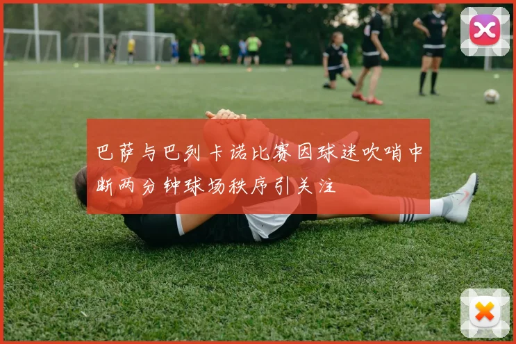 巴萨与巴列卡诺比赛因球迷吹哨中断两分钟球场秩序引关注