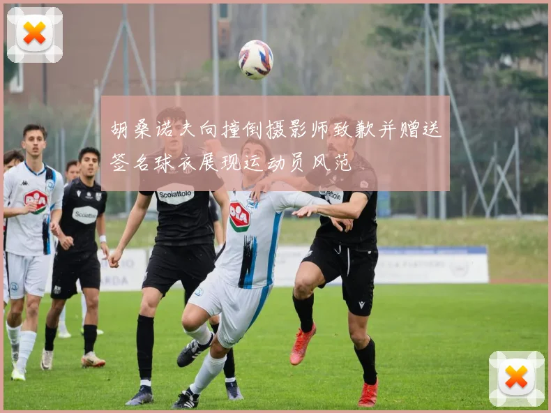 胡桑诺夫向撞倒摄影师致歉并赠送签名球衣展现运动员风范