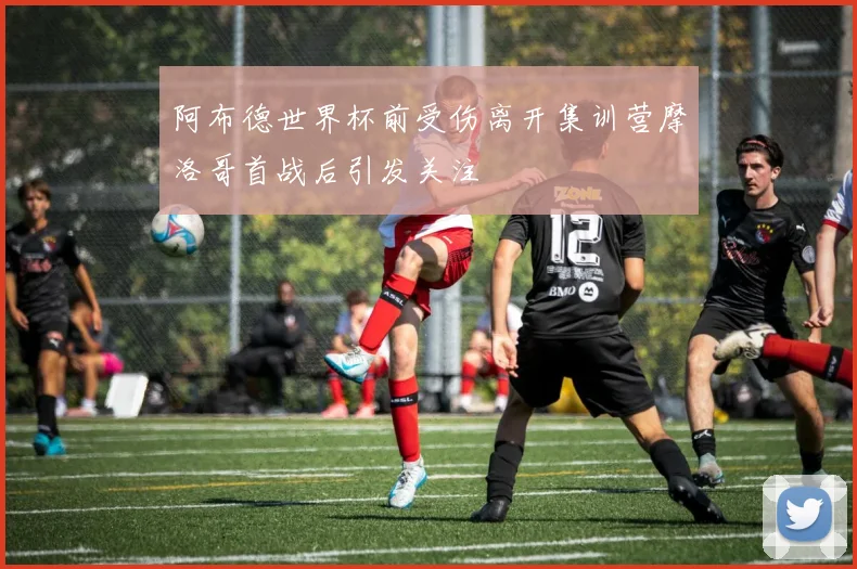 阿布德世界杯前受伤离开集训营摩洛哥首战后引发关注
