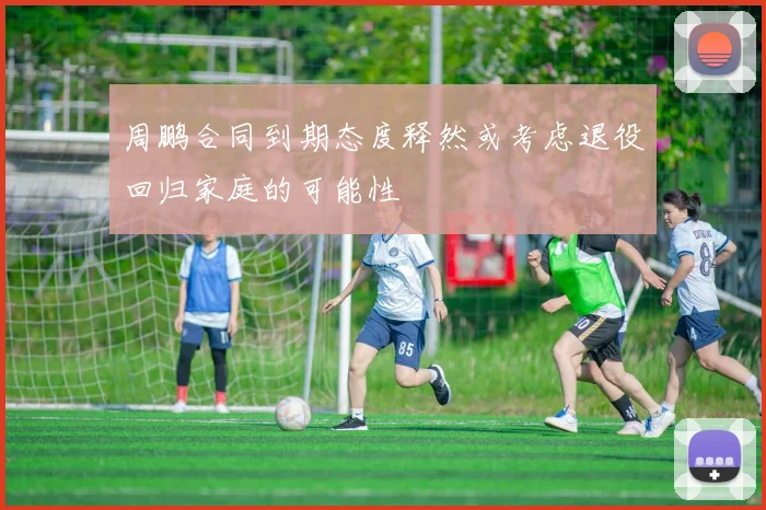 周鹏合同到期态度释然或考虑退役回归家庭的可能性