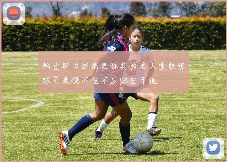 帕金斯力挺老里称其为名人堂教练球员表现不佳不应归咎于他