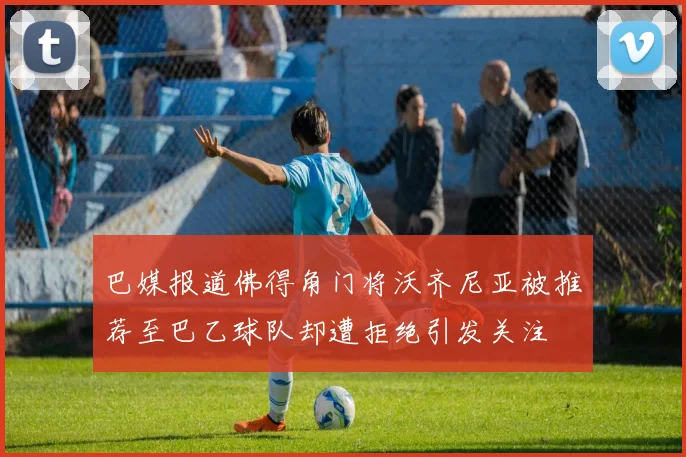 巴媒报道佛得角门将沃齐尼亚被推荐至巴乙球队却遭拒绝引发关注