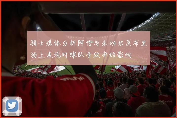 骑士媒体分析阿伦与米切尔莫布里场上表现对球队净效率的影响