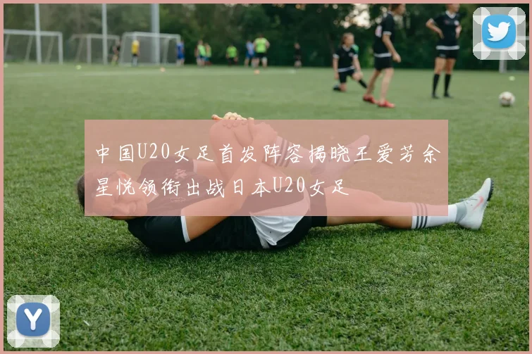 中国U20女足首发阵容揭晓王爱芳余星悦领衔出战日本U20女足