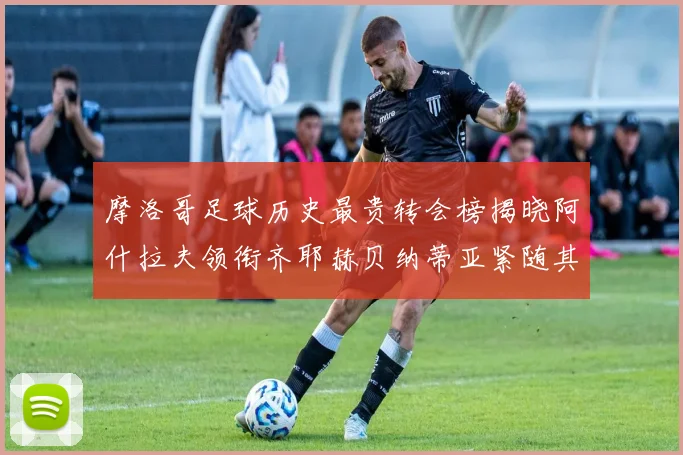 摩洛哥足球历史最贵转会榜揭晓阿什拉夫领衔齐耶赫贝纳蒂亚紧随其后