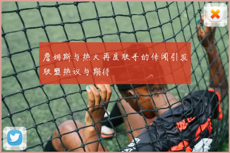 詹姆斯与热火再度联手的传闻引发联盟热议与期待