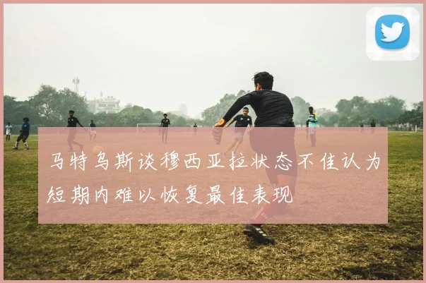 马特乌斯谈穆西亚拉状态不佳认为短期内难以恢复最佳表现