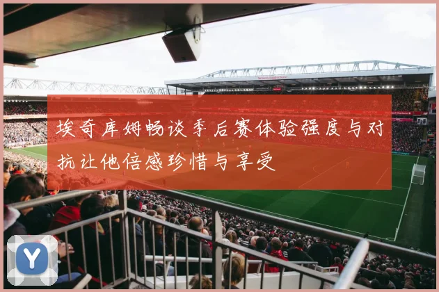 埃奇库姆畅谈季后赛体验强度与对抗让他倍感珍惜与享受