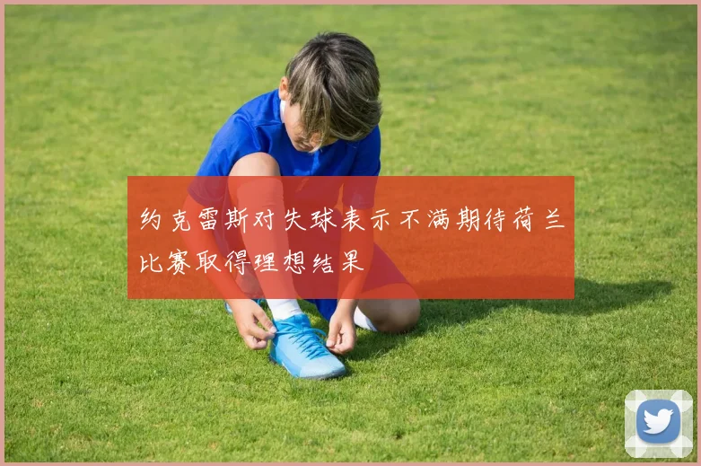 约克雷斯对失球表示不满期待荷兰比赛取得理想结果
