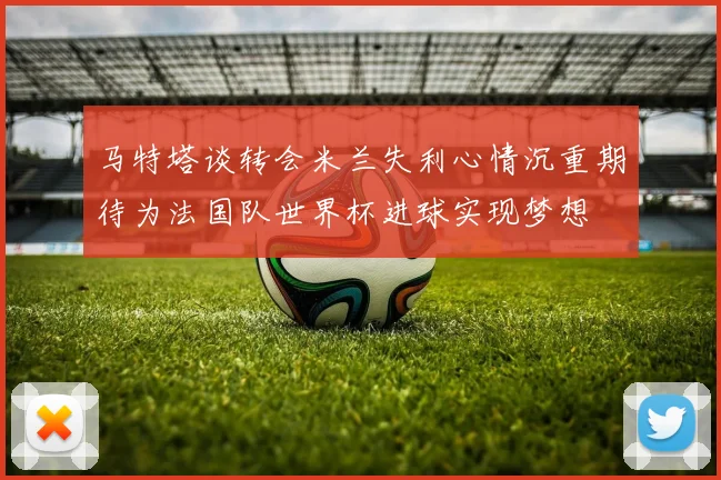 马特塔谈转会米兰失利心情沉重期待为法国队世界杯进球实现梦想