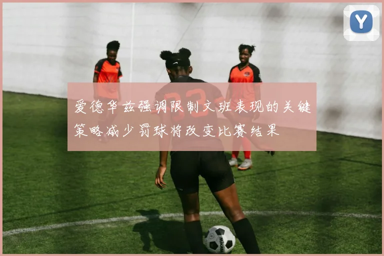 爱德华兹强调限制文班表现的关键策略减少罚球将改变比赛结果