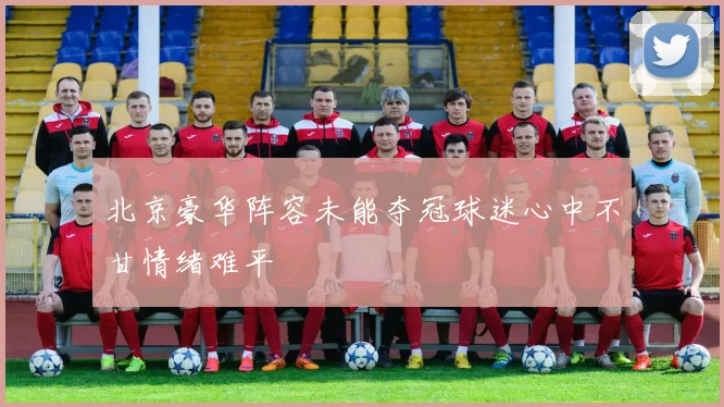 北京豪华阵容未能夺冠球迷心中不甘情绪难平