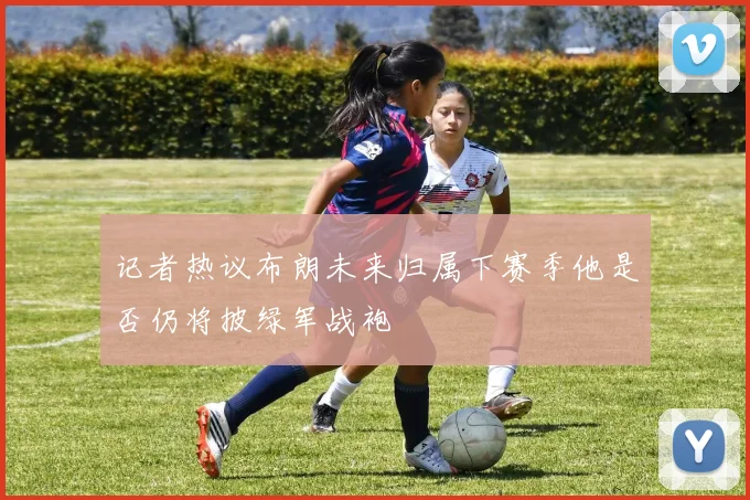 记者热议布朗未来归属下赛季他是否仍将披绿军战袍