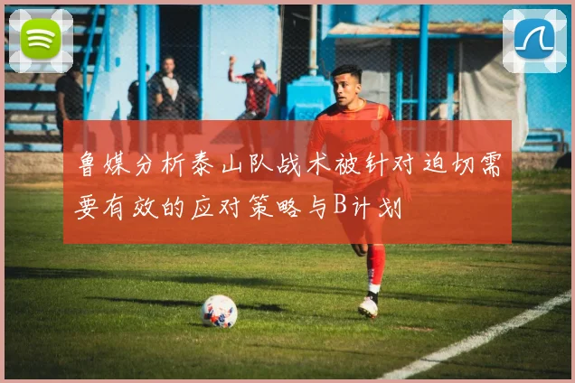 鲁媒分析泰山队战术被针对迫切需要有效的应对策略与B计划