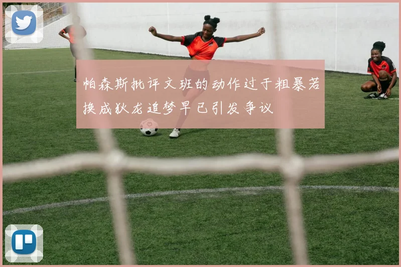 帕森斯批评文班的动作过于粗暴若换成狄龙追梦早已引发争议