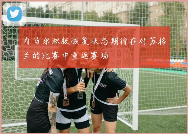 内马尔积极恢复状态期待在对苏格兰的比赛中重返赛场