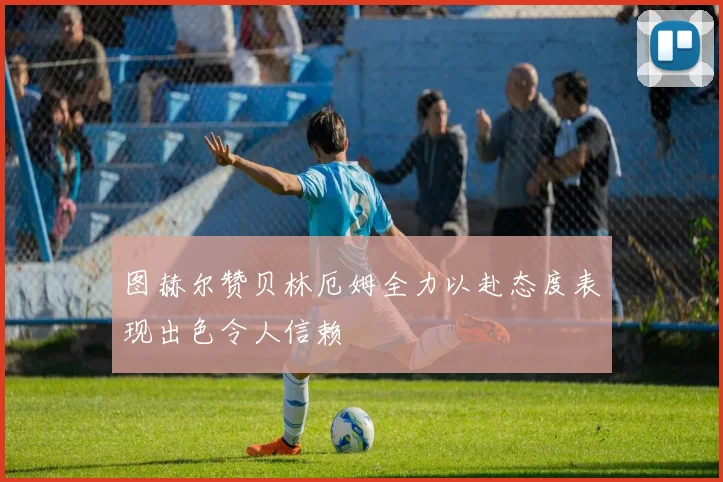 图赫尔赞贝林厄姆全力以赴态度表现出色令人信赖