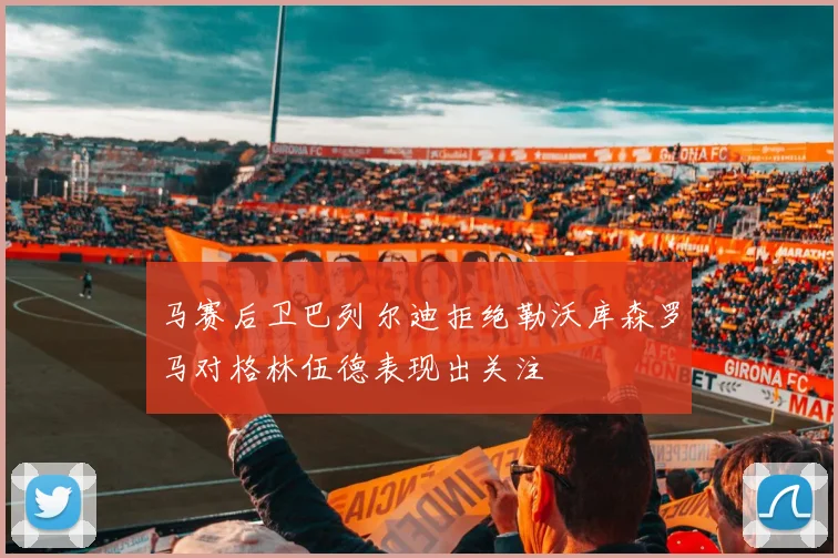 马赛后卫巴列尔迪拒绝勒沃库森罗马对格林伍德表现出关注