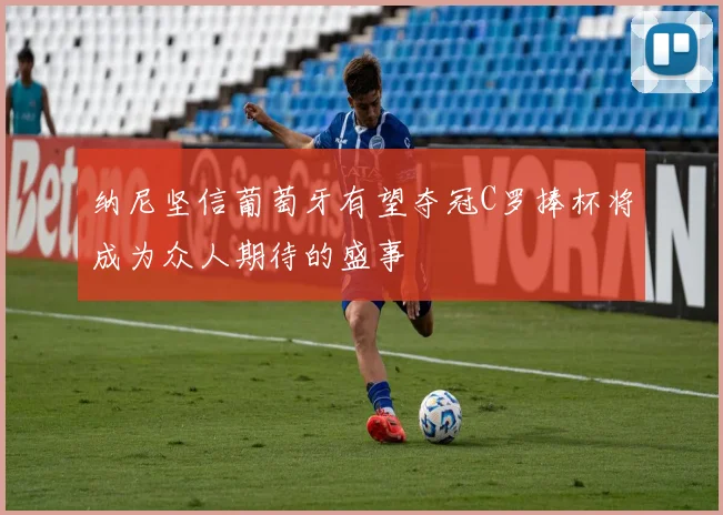 纳尼坚信葡萄牙有望夺冠C罗捧杯将成为众人期待的盛事