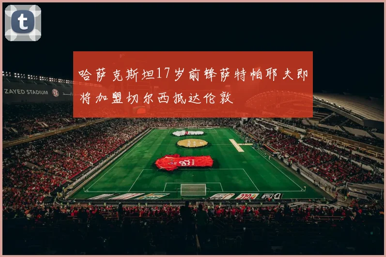 哈萨克斯坦17岁前锋萨特帕耶夫即将加盟切尔西抵达伦敦