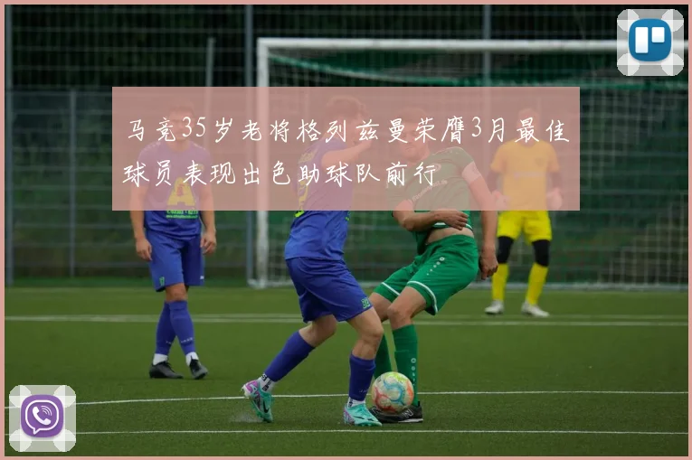 马竞35岁老将格列兹曼荣膺3月最佳球员表现出色助球队前行
