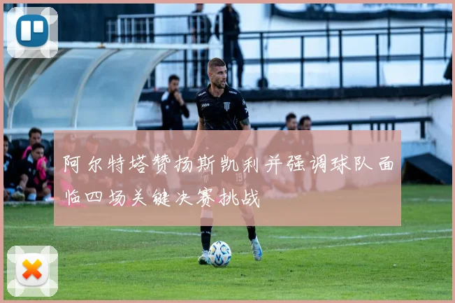 阿尔特塔赞扬斯凯利并强调球队面临四场关键决赛挑战