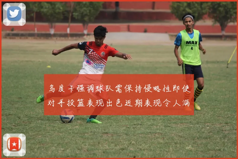 乌度卡强调球队需保持侵略性即使对手投篮表现出色近期表现令人满意