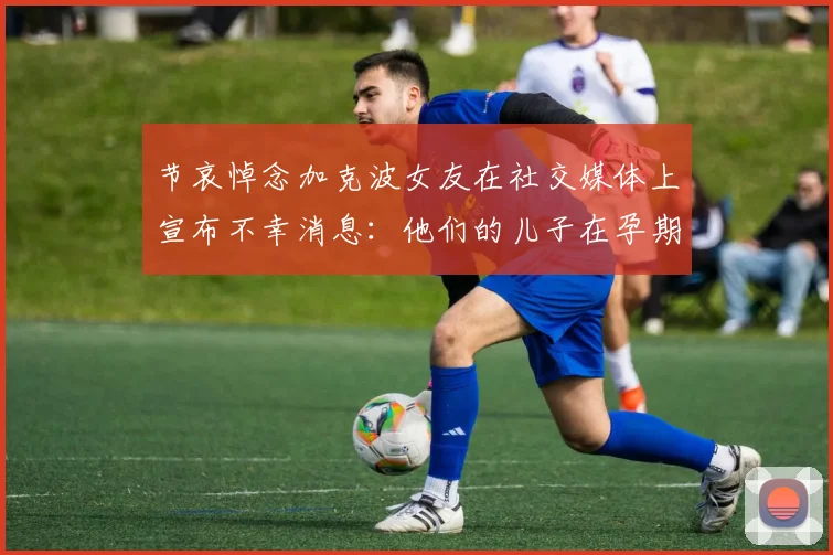 节哀悼念加克波女友在社交媒体上宣布不幸消息：他们的儿子在孕期夭折