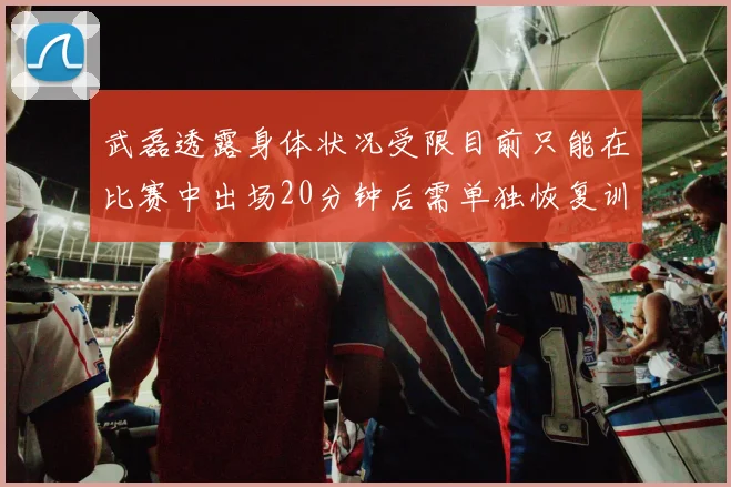 武磊透露身体状况受限目前只能在比赛中出场20分钟后需单独恢复训练