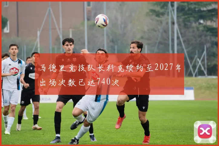 马德里竞技队长科克续约至2027年出场次数已达740次